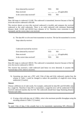 Error detected by receiver? YES NO
Data received: ___ ___ ___ (if applicable)
Is the correct data received? YES NO
Answer
Data 100 maps to codeword 111100. The codeword is transmitted, however because of the bit
errors the receive codeword is 001100.
The receiver detects an error (the received codeword is invalid), and compares the received
codeword to the valid codewords. There is no valid codeword with minimum Hamming
distance (both 111100 and 001010 have distance of 2). Therefore error correction is not
attempted, and the correct data is not received.
iii. The data 001 is to be sent from transmitter to receiver. The last bit transmitted is in error.
Steps taken by receiver:
Codeword received by receiver: ___ ___ ___ ___ ___ ___
Error detected by receiver? YES NO
Data received: ___ ___ ___ (if applicable)
Is the correct data received? YES NO
Answer
Data 001 maps to codeword 100110. The codeword is transmitted, however because of the bit
error the receive codeword is 100111.
The receiver has received a valid codeword (and hence no error detected). It assumes the
received data is 010, which is incorrect.
b) Assuming you must use a FEC with 3 bits of data and 6-bit codeword, explain how the
scheme in Table 1 could be changed to reduce the possibility of single-bit errors being
undetected. [3 marks]
Answer
Choose a different set of code words. For example, codewords for data 001 and 010 differ only
by a single bit. Therefore if data 001 is transmitted, a single-bit error will be undetected if the
received codeword matches that for 010. The codewords should have large Hamming distance
between each other.
c) If using a link with data rate of 12Mb/s, what is the maximum possible throughput using the
encoding scheme in Table 1? [2 marks]
Answer
To send 3 bits of data, 6 bits actually have to be transmitted, representing 50% efficiency.
12
 
