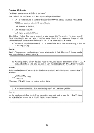 Question 5 [14 marks]
Consider a network with two links: A --- B --- C.
First consider the link from A to B with the following characteristics.
• DATA frame consists of 100 bits of header plus 9900 bits of data (total size 10,000 bits)
• ACK frame consists only of 100 bits of header
• Link data rate is 100Mb/s
• Link distance is 120km
• Link signal speed is 3x108
m/s
The Sliding Window flow control protocol is used on this link. The receiver (B) sends an ACK
frame immediately after receiving a DATA frame (there is no processing delay). A 3-bit
sequence number is used within the header of the DATA frame (and ACK frame).
a) What is the maximum number of DATA frames node A can send before having to wait for
an ACK? [1 mark]
Answer
With a 3-bit sequence number the maximum window size is 23
-1. Therefore 7 frames may be
sent before having to wait for an ACK.
b) Assuming node A always has data ready to send, and it starts transmission of its 1st
DATA
frame at time 0s, at what time can node A start transmitting the 2nd
DATA frame? [2 marks]
Answer
Immediately after the 1st
DATA frame has been transmitted. The transmission time of a DATA
frame is:
TDATA=
9900100
100×10
6
=100us
Therefore, 2nd
DATA frame can be sent at time 100us.
c) At what time can node A start transmitting the 8th
DATA frame? [4 marks]
Answer
As the maximum window size is 7, the transmitter must wait until at least the 1st
DATA frame
is ACKed before sending the 8th
DATA frame. See the diagram:
14
 