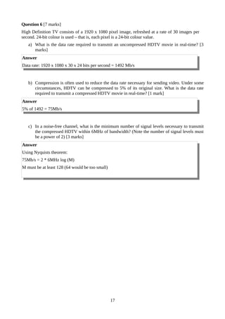 Question 6 [7 marks]
High Definition TV consists of a 1920 x 1080 pixel image, refreshed at a rate of 30 images per
second. 24-bit colour is used – that is, each pixel is a 24-bit colour value.
a) What is the data rate required to transmit an uncompressed HDTV movie in real-time? [3
marks]
Answer
Data rate: 1920 x 1080 x 30 x 24 bits per second = 1492 Mb/s
b) Compression is often used to reduce the data rate necessary for sending video. Under some
circumstances, HDTV can be compressed to 5% of its original size. What is the data rate
required to transmit a compressed HDTV movie in real-time? [1 mark]
Answer
5% of 1492 = 75Mb/s
c) In a noise-free channel, what is the minimum number of signal levels necessary to transmit
the compressed HDTV within 6MHz of bandwidth? (Note the number of signal levels must
be a power of 2) [3 marks]
Answer
Using Nyquists theorem:
75Mb/s = 2 * 6MHz log (M)
M must be at least 128 (64 would be too small)
17
 