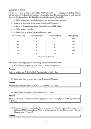 Question 7 [9 marks]
Table 2 shows a set of frames received by the Data Link layer of a computer (including the time
when it is received). Each frame contains a header plus data. The amount of data in each frame is
shown in the Data column. The Data Link layer header contains five fields:
1. A 16-bit timestamp, which indicates the time when the frame was sent
2. Address of the source, in the format of a 48-bit IEEE address
3. Address of the destination, in the format of a 48-bit IEEE address
4. A 32-bit sequence number
5. A 2 byte field to indicate the type of protocol used.
Time received [ms] Sequence number Timestamp [ms] Data [Bytes]
7 0 0 100
11 1 3 120
14 2 6 150
16 3 9 125
22 4 12 100
23 5 15 125
Table 2: Frames Received
Answer the following questions considering only the frames in the table.
a) What is the average delay from source to destination? [2 marks]
Answer
Delay of packets are: 7, 8, 8, 7, 10, 8. Average delay is 48/6 = 8ms
b) What is the jitter between source and destination? [2 marks]
Answer
The difference between delays is: 1, 0, 1, 3, 2. Jitter is 7/5 = 1.4ms
c) What is the throughput for the received data? [2 marks]
Answer
There is 720 Bytes of data received over a period of 16ms. Throughput is 45000 Bytes/second
or 360kb/s.
d) Consider the source sending the frames. Assume the Physical layer at the source adds an
additional 80 bits to each frame. What is the average rate at which bits are sent by the source
Physical layer? [3 marks]
Answer
18
 
