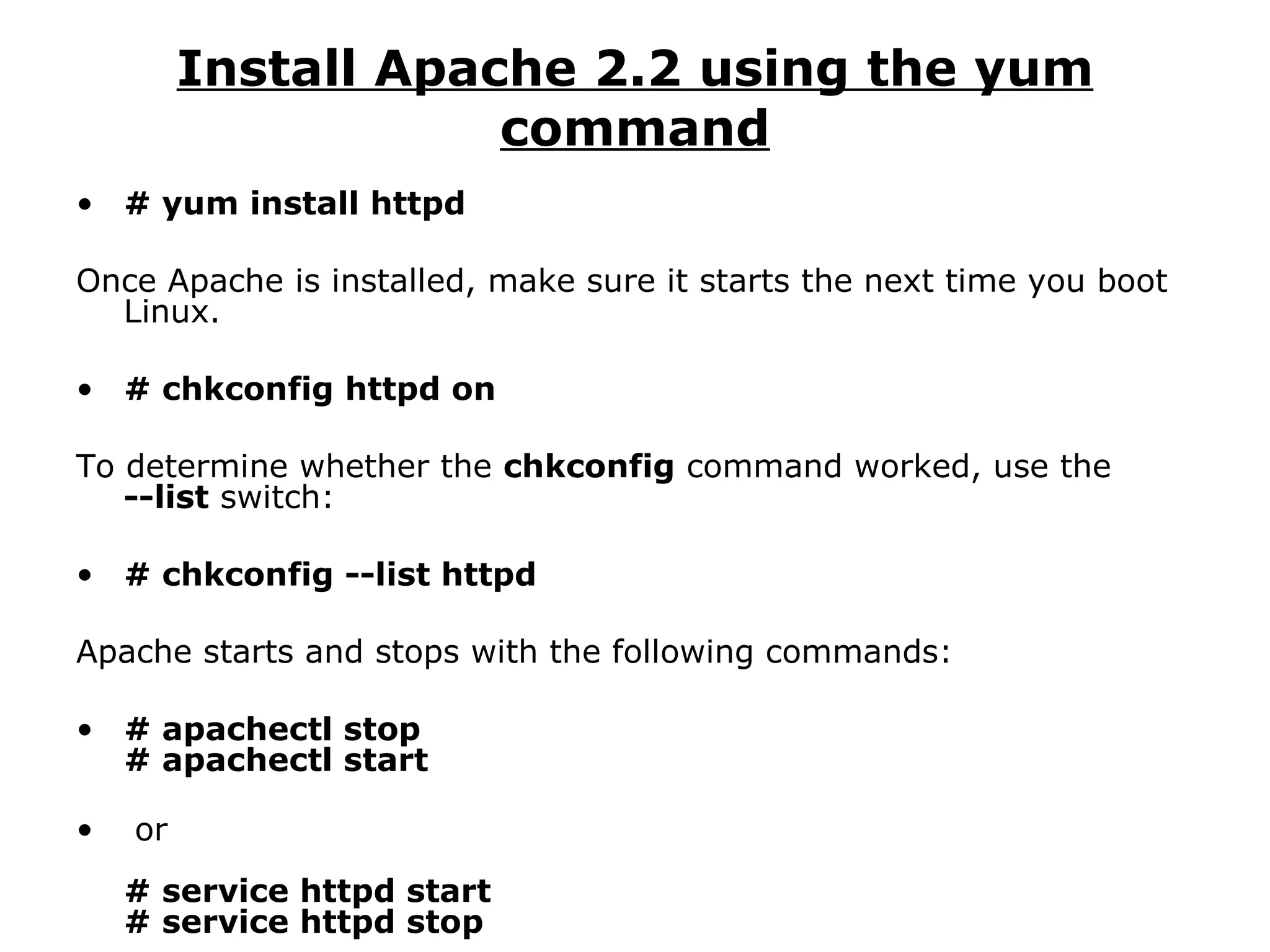 Install Apache 2.2 using the yum command # yum install httpd Once Apache is installed, make sure it starts the next time you boot Linux. # chkconfig httpd on To determine whether the  chkconfig  command worked, use the  --list  switch: # chkconfig --list httpd Apache starts and stops with the following commands: # apachectl stop # apachectl start or # service httpd start # service httpd stop 