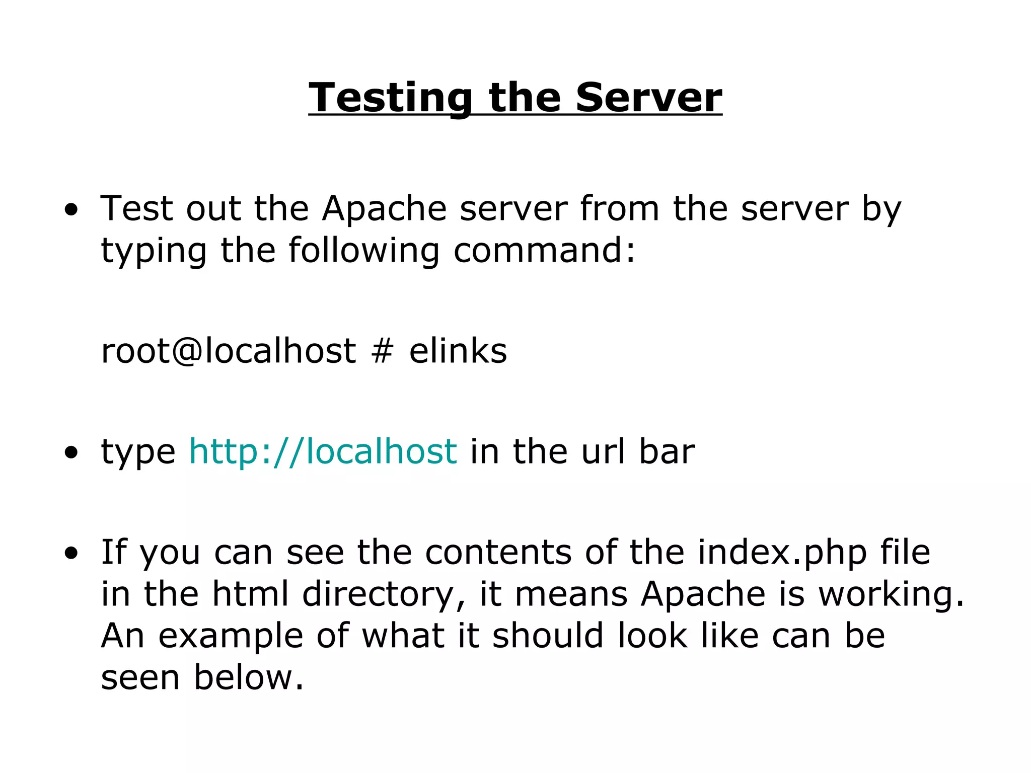 Testing the Server Test out the Apache server from the server by typing the following command: root@localhost # elinks type  http:// localhost  in the url bar If you can see the contents of the index.php file in the html directory, it means Apache is working. An example of what it should look like can be seen below. 