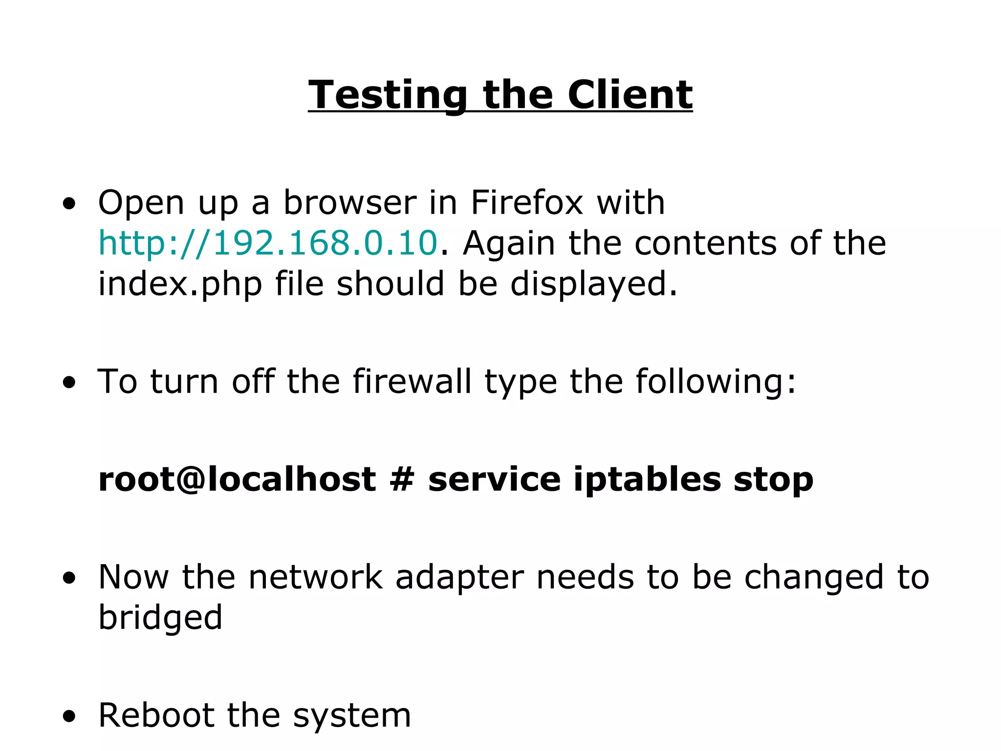 Testing the Client Open up a browser in Firefox with  http://192.168.0.10 . Again the contents of the index.php file should be displayed. To turn off the firewall type the following: root@localhost # service iptables stop Now the network adapter needs to be changed to bridged Reboot the system 