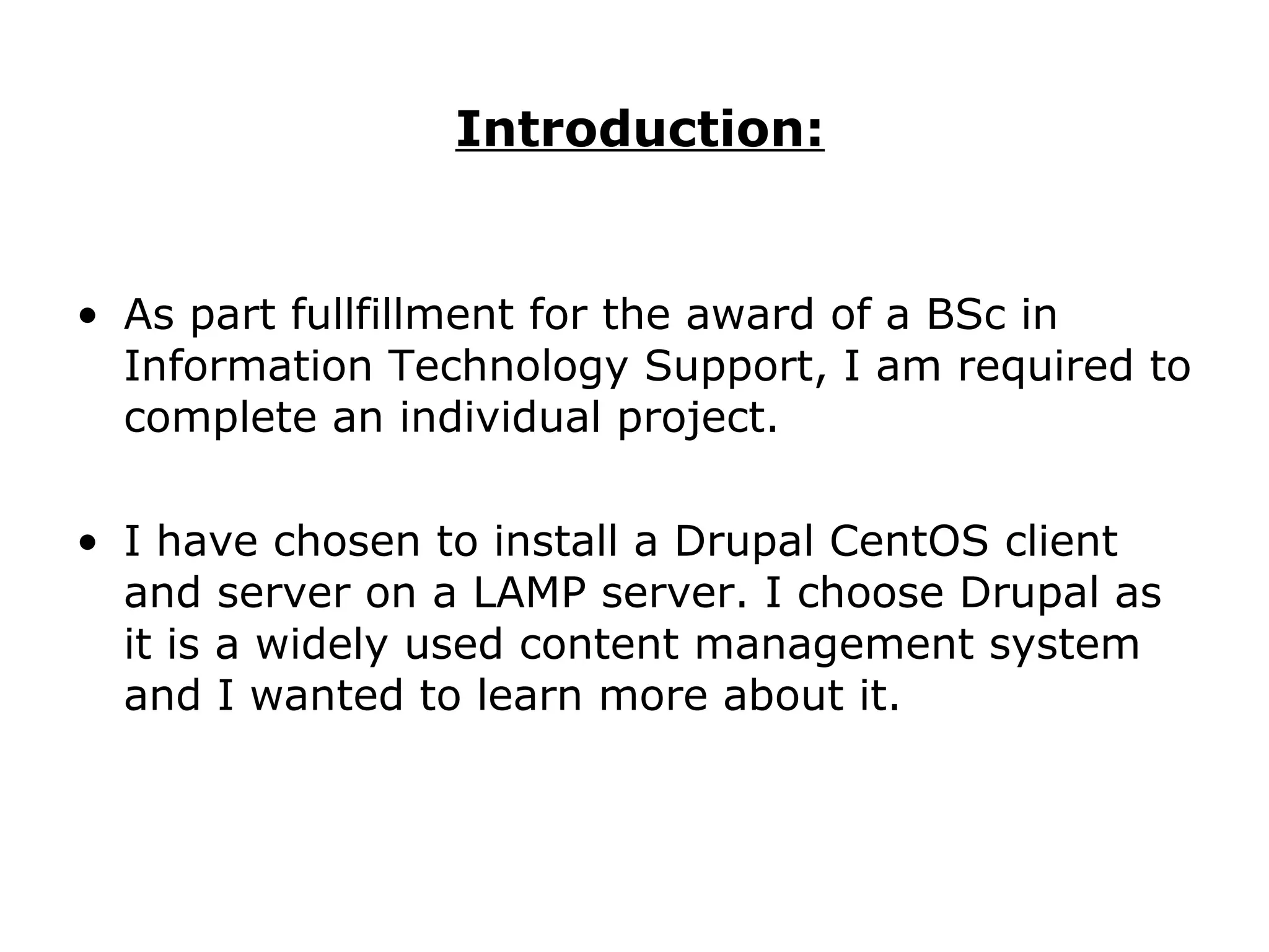 Introduction: As part fullfillment for the award of a BSc in Information Technology Support, I am required to complete an individual project. I have chosen to install a Drupal CentOS client and server on a LAMP server. I choose Drupal as it is a widely used content management system and I wanted to learn more about it. 