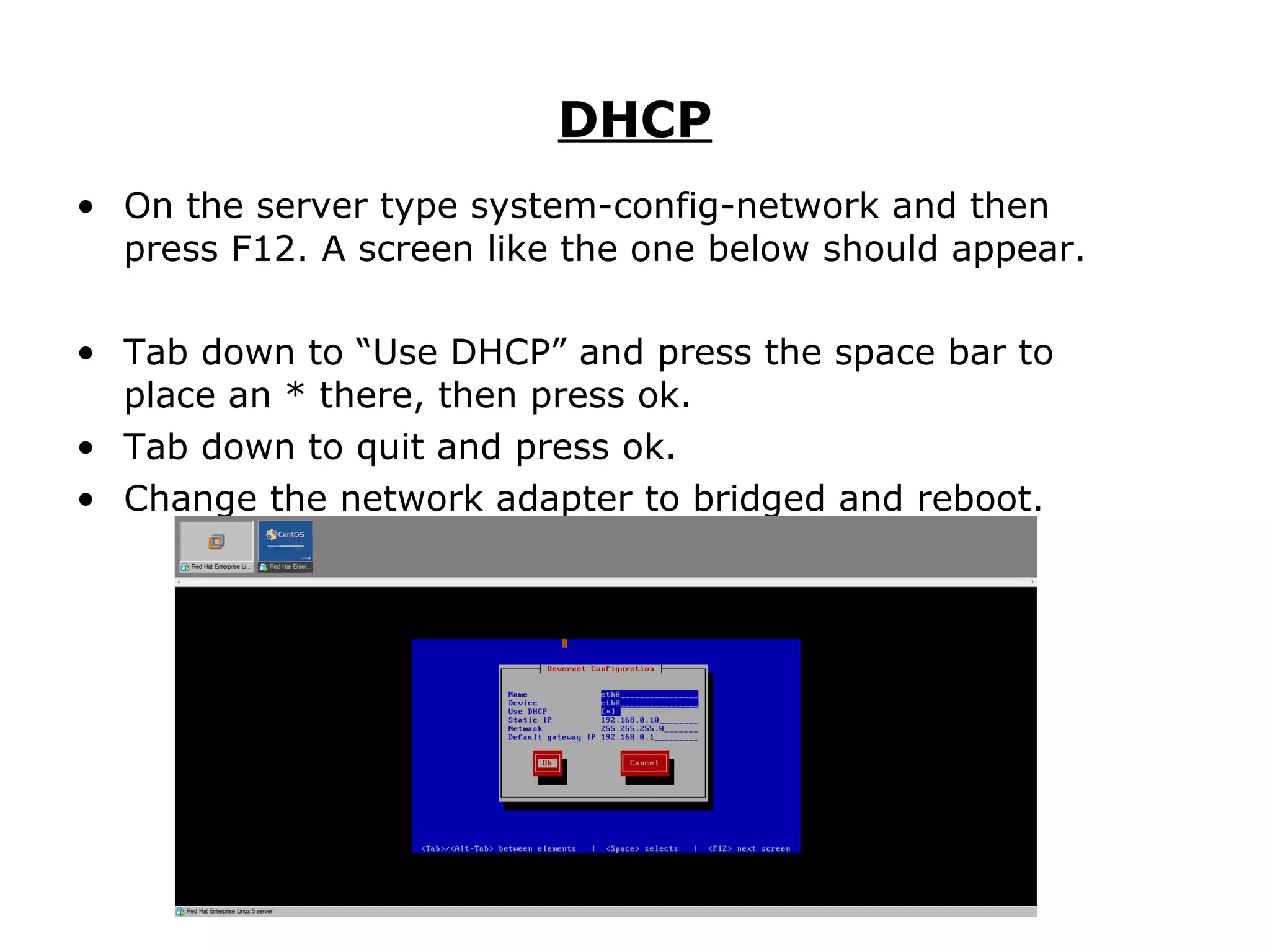 DHCP On the server type system-config-network and then press F12. A screen like the one below should appear.  Tab down to “Use DHCP” and press the space bar to place an * there, then press ok. Tab down to quit and press ok. Change the network adapter to bridged and reboot. 