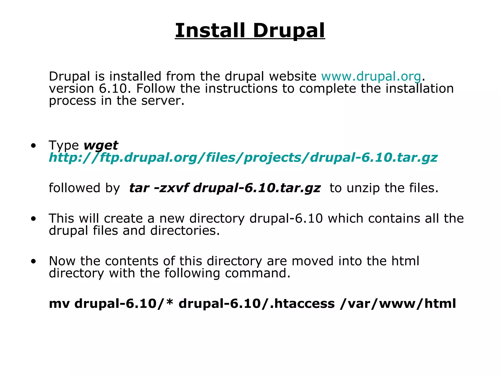 Install Drupal Drupal is installed from the drupal website  www.drupal.org . version 6.10. Follow the instructions to complete the installation process in the server. Type   wget  http://ftp.drupal.org/files/projects/drupal-6.10.tar.gz   followed by  tar -zxvf drupal-6.10.tar.gz   to unzip the files. This will create a new directory drupal-6.10 which contains all the drupal files and directories. Now the contents of this directory are moved into the html directory with the following command. mv drupal-6.10/* drupal-6.10/.htaccess /var/www/html 