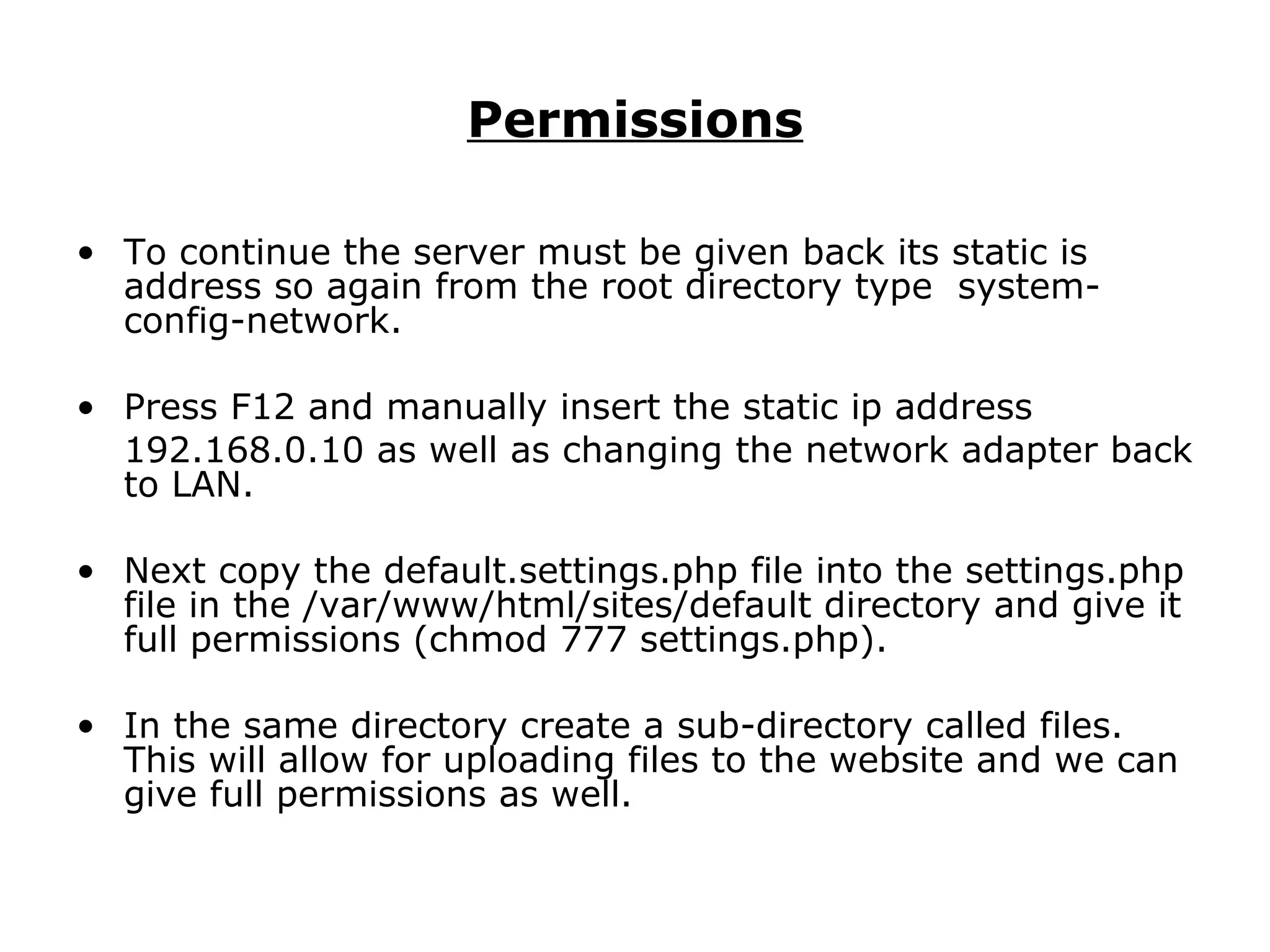 Permissions To continue the server must be given back its static is address so again from the root directory type  system-config-network. Press F12 and manually insert the static ip address 192.168.0.10 as well as changing the network adapter back to LAN. Next copy the default.settings.php file into the settings.php file in the /var/www/html/sites/default directory and give it full permissions (chmod 777 settings.php).  In the same directory create a sub-directory called files. This will allow for uploading files to the website and we can give full permissions as well. 