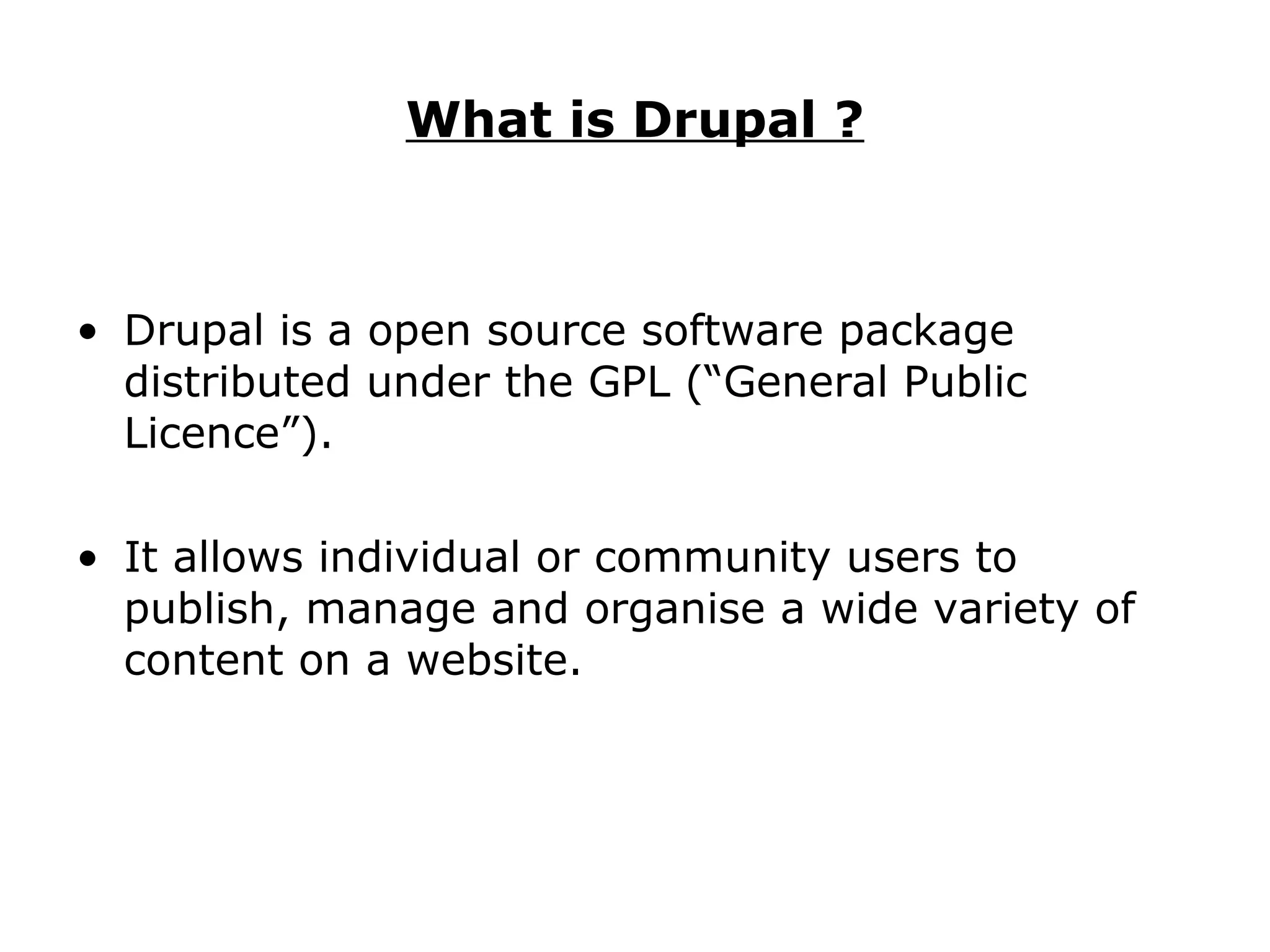 What is Drupal ? Drupal is a open source software package distributed under the GPL (“General Public Licence”). It allows individual or community users to publish, manage and organise a wide variety of content on a website. 