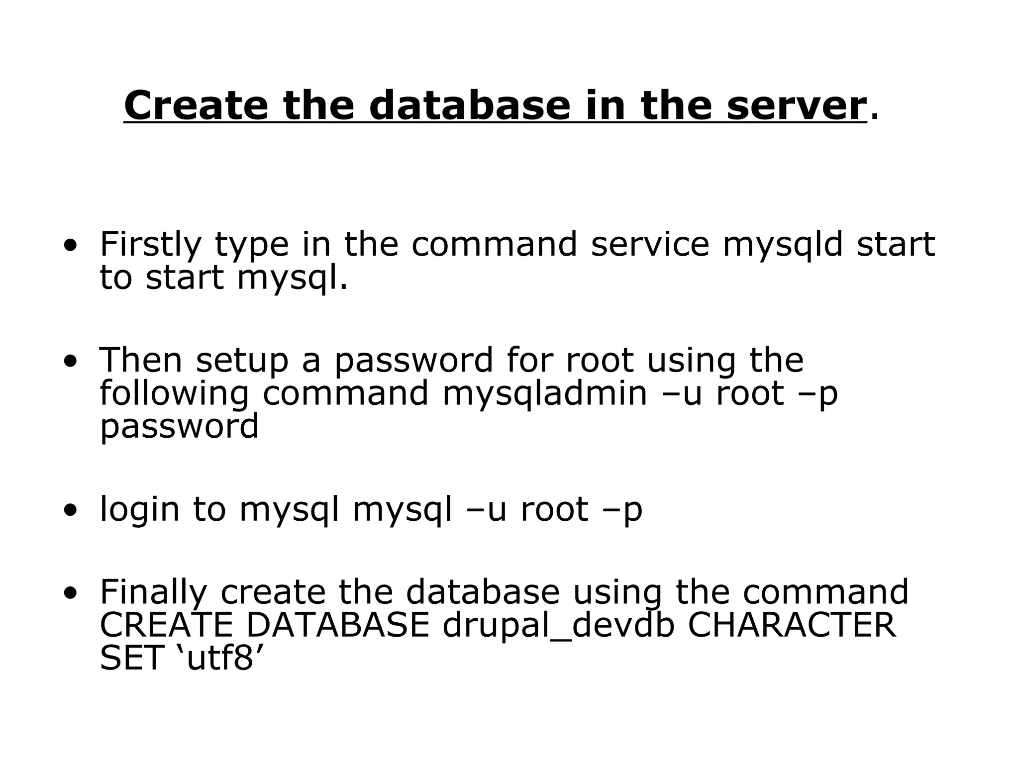 Create the database in the server .  Firstly type in the command service mysqld start to start mysql.  Then setup a password for root using the following command mysqladmin –u root –p password login to mysql mysql –u root –p Finally create the database using the command CREATE DATABASE drupal_devdb CHARACTER SET ‘utf8’ 