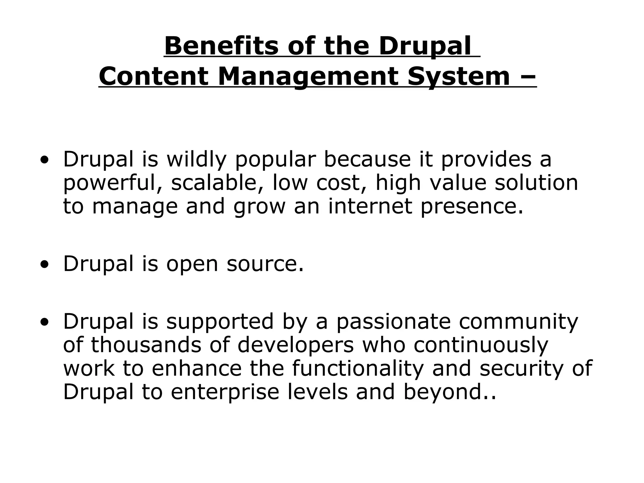 Benefits of the Drupal  Content Management System –   Drupal is wildly popular because it provides a powerful, scalable, low cost, high value solution to manage and grow an internet presence.  Drupal is open source.  Drupal is supported by a passionate community of thousands of developers who continuously work to enhance the functionality and security of Drupal to enterprise levels and beyond.. 