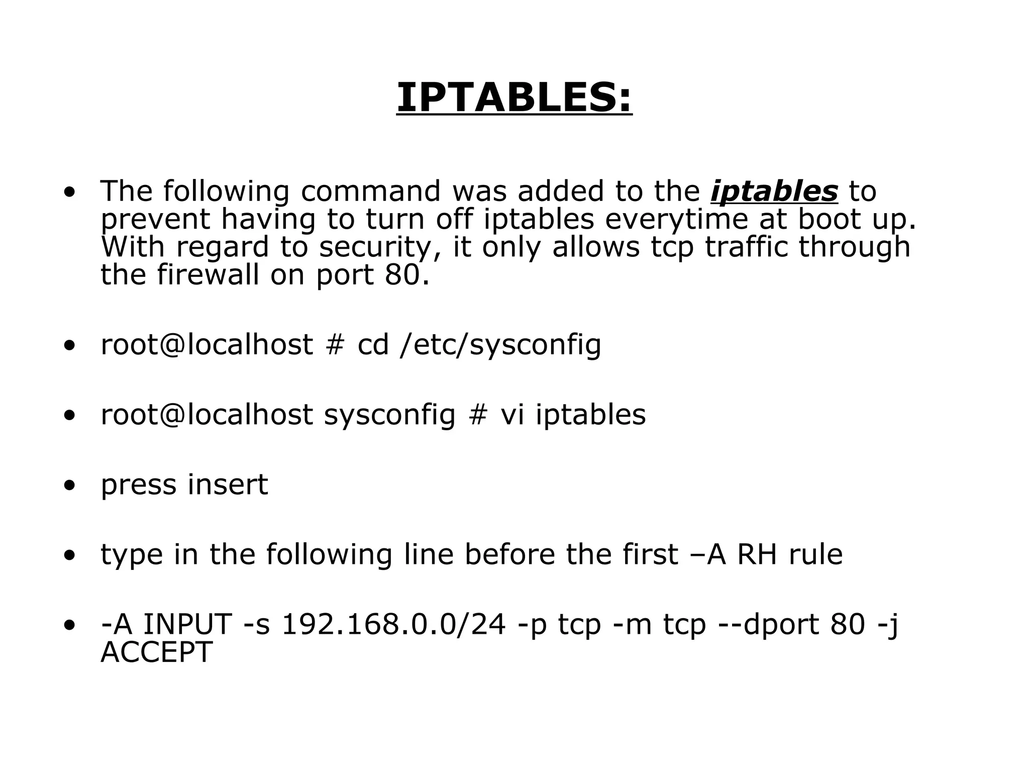 IPTABLES: The following command was added to the  iptables  to prevent having to turn off iptables everytime at boot up. With regard to security, it only allows tcp traffic through the firewall on port 80. root@localhost # cd /etc/sysconfig root@localhost sysconfig # vi iptables press insert type in the following line before the first –A RH rule -A INPUT -s 192.168.0.0/24 -p tcp -m tcp --dport 80 -j ACCEPT 