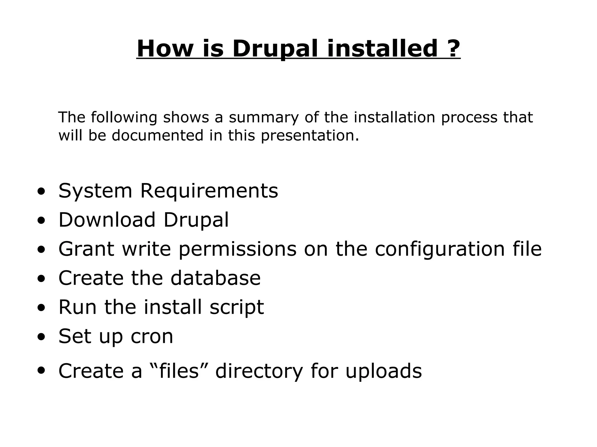 How is Drupal installed ? The following shows a summary of the installation process that will be documented in this presentation. System Requirements  Download Drupal  Grant write permissions on the configuration file Create the database  Run the install script  Set up cron  Create a “files” directory for uploads   