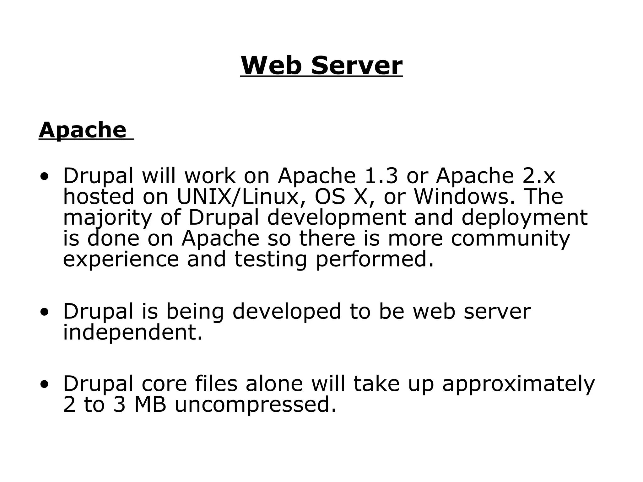 Web Server Apache   Drupal will work on Apache 1.3 or Apache 2.x hosted on UNIX/Linux, OS X, or Windows. The majority of Drupal development and deployment is done on Apache so there is more community experience and testing performed. Drupal is being developed to be web server independent. Drupal core files alone will take up approximately 2 to 3 MB uncompressed.   