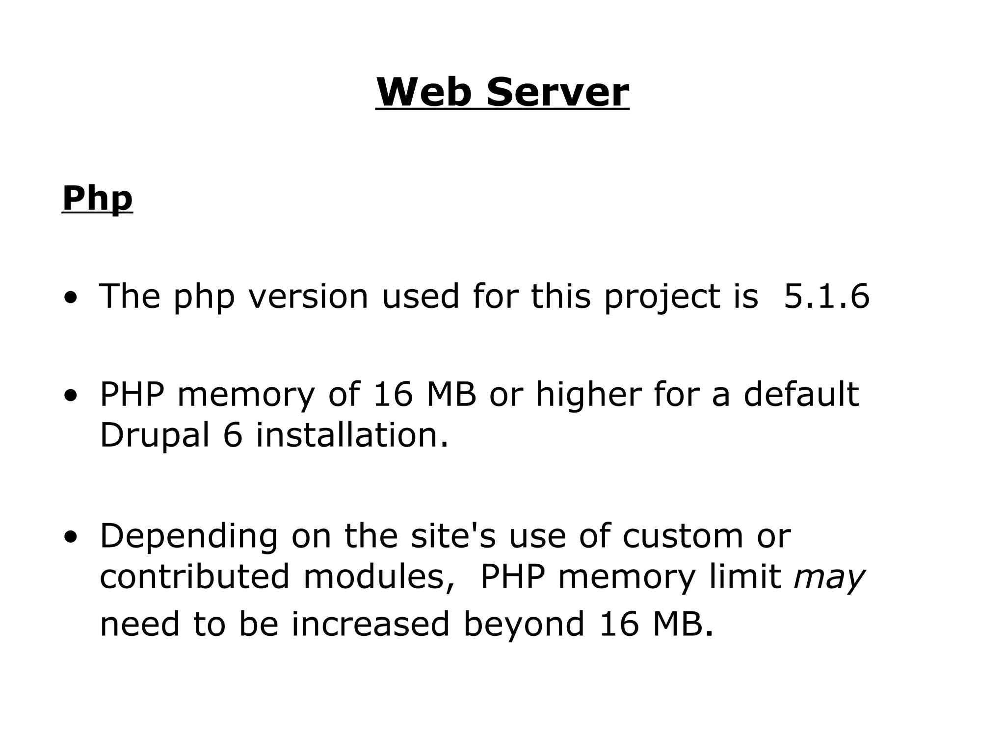 Web Server Php The php version used for this project is  5.1.6 PHP memory of 16 MB or higher for a default Drupal 6 installation. Depending on the site's use of custom or contributed modules,  PHP memory limit  may  need to be increased beyond 16 MB .  