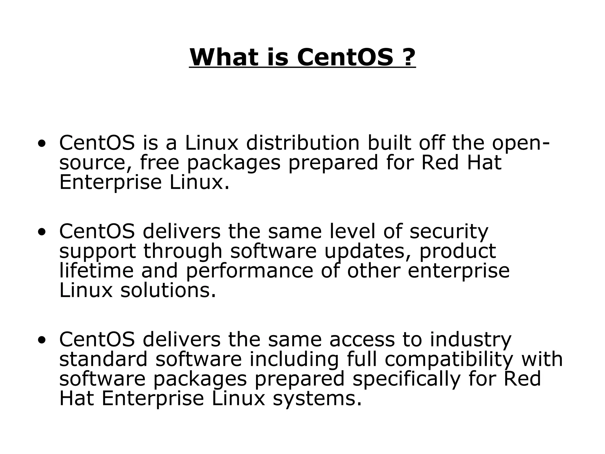What is CentOS ? CentOS is a Linux distribution built off the open-source, free packages prepared for Red Hat Enterprise Linux.  CentOS delivers the same level of security support through software updates, product lifetime and performance of other enterprise Linux solutions.  CentOS delivers the same access to industry standard software including full compatibility with software packages prepared specifically for Red Hat Enterprise Linux systems. 