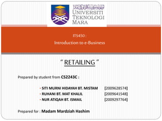 Prepared by student from CS2243C :
• SITI MURNI HIDAYAH BT. MISTAM [2009628574]
• RUHANI BT. MAT KHALIL [2009641548]
• NUR ATIQAH BT. ISMAIL [2009297764]
Prepared for : Madam Mardziah Hashim
ITS450 :
Introduction to e-Business
“ RETAILING”
 