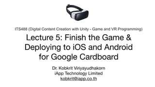 Lecture 5: Finish the Game & 
Deploying to iOS and Android 
for Google Cardboard
Dr. Kobkrit Viriyayudhakorn

iApp Technology Limited

kobkrit@iapp.co.th
ITS488 (Digital Content Creation with Unity - Game and VR Programming)
 