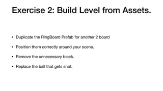 Exercise 2: Build Level from Assets.
• Duplicate the RingBoard Prefab for another 2 board

• Position them correctly around your scene.

• Remove the unnecessary block.

• Replace the ball that gets shot.
 