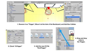 1. Rename it as "Trigger", Move it at the hole of the Backboard, and Add Box Collider
2. Check "IsTrigger" 3. Add the new C# ﬁle 
"GoalTrigger"
4. Drag and drop 
code to
the Trigger.
 