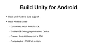 Build Unity for Android
• Install Unity Android Build Support

• Install Android Studio

• Download & Install Android SDK

• Enable USB Debugging on Android Device

• Connect Android Device to the SDK

• Conﬁg Android SDK Path in Unity
 
