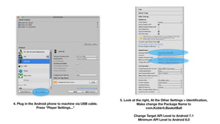 4. Plug in the Android phone to machine via USB cable. 
Press "Player Settings..."
5. Look at the right, At the Other Settings > Identiﬁcation, 
Make change the Package Name to 
com.Kobkrit.BasketBall 
 
Change Target API Level to Android 7.1 
Minimum API Level to Android 6.0 
 