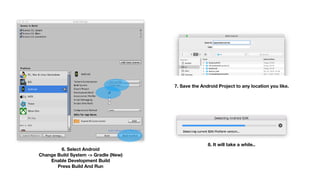 6. Select Android  
Change Build System -> Gradle (New)
Enable Development Build 
Press Build And Run
7. Save the Android Project to any location you like.
8. It will take a while..
 