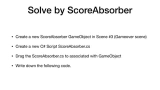 Solve by ScoreAbsorber
• Create a new ScoreAbsorber GameObject in Scene #3 (Gameover scene)

• Create a new C# Script ScoreAbsorber.cs

• Drag the ScoreAbsorber.cs to associated with GameObject

• Write down the following code.
 