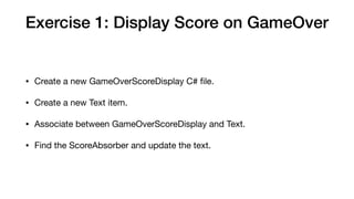 Exercise 1: Display Score on GameOver
• Create a new GameOverScoreDisplay C# ﬁle.

• Create a new Text item.

• Associate between GameOverScoreDisplay and Text.

• Find the ScoreAbsorber and update the text.
 