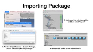 Importing Package
2. Assets > Import Package > Custom Package... 
Choose "ShootHoopKit.unitypackage"
3. Make sure that select everything 
and then select "Import"
4. Now you get Assets of the "ShootHoopKit"
 