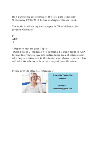 Its 4 part to the entire project, the first part is due next
Wednesday 07/26/2017 before midnight (Illinois time).
The topic in which my entire paper is "Gun violence, the
juvenile Offender"
P
ART
I
– Paper to present your Topic:
During Week 3, students will submit a 2-3 page paper in APA
format describing a juvenile justice topic area of interest and
why they are interested in this topic, what characteristics it has
and what its relevance is to our study of juvenile crime.
Please provide atleast 3 references!
 