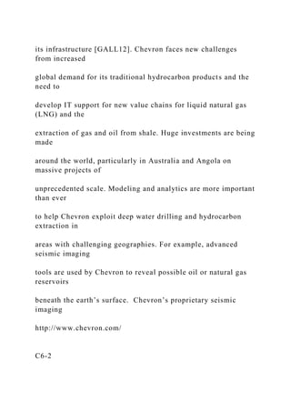 its infrastructure [GALL12]. Chevron faces new challenges
from increased
global demand for its traditional hydrocarbon products and the
need to
develop IT support for new value chains for liquid natural gas
(LNG) and the
extraction of gas and oil from shale. Huge investments are being
made
around the world, particularly in Australia and Angola on
massive projects of
unprecedented scale. Modeling and analytics are more important
than ever
to help Chevron exploit deep water drilling and hydrocarbon
extraction in
areas with challenging geographies. For example, advanced
seismic imaging
tools are used by Chevron to reveal possible oil or natural gas
reservoirs
beneath the earth’s surface. Chevron’s proprietary seismic
imaging
http://www.chevron.com/
C6-2
 