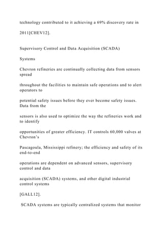 technology contributed to it achieving a 69% discovery rate in
2011[CHEV12].
Supervisory Control and Data Acquisition (SCADA)
Systems
Chevron refineries are continually collecting data from sensors
spread
throughout the facilities to maintain safe operations and to alert
operators to
potential safety issues before they ever become safety issues.
Data from the
sensors is also used to optimize the way the refineries work and
to identify
opportunities of greater efficiency. IT controls 60,000 valves at
Chevron’s
Pascagoula, Mississippi refinery; the efficiency and safety of its
end-to-end
operations are dependent on advanced sensors, supervisory
control and data
acquisition (SCADA) systems, and other digital industrial
control systems
[GALL12].
SCADA systems are typically centralized systems that monitor
 