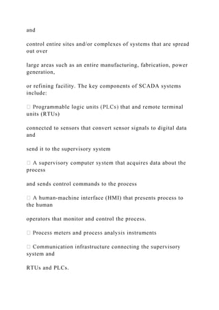 and
control entire sites and/or complexes of systems that are spread
out over
large areas such as an entire manufacturing, fabrication, power
generation,
or refining facility. The key components of SCADA systems
include:
units (RTUs)
connected to sensors that convert sensor signals to digital data
and
send it to the supervisory system
process
and sends control commands to the process
-machine interface (HMI) that presents process to
the human
operators that monitor and control the process.
system and
RTUs and PLCs.
 
