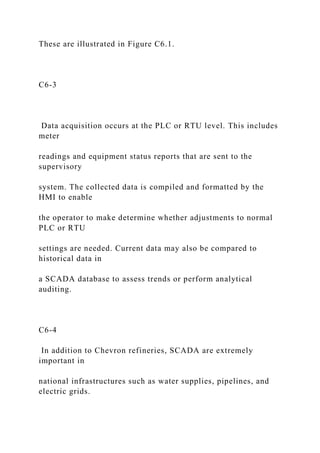 These are illustrated in Figure C6.1.
C6-3
Data acquisition occurs at the PLC or RTU level. This includes
meter
readings and equipment status reports that are sent to the
supervisory
system. The collected data is compiled and formatted by the
HMI to enable
the operator to make determine whether adjustments to normal
PLC or RTU
settings are needed. Current data may also be compared to
historical data in
a SCADA database to assess trends or perform analytical
auditing.
C6-4
In addition to Chevron refineries, SCADA are extremely
important in
national infrastructures such as water supplies, pipelines, and
electric grids.
 