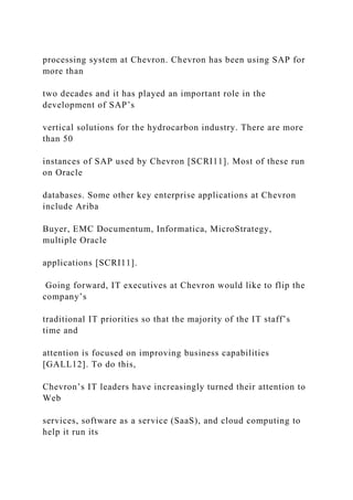 processing system at Chevron. Chevron has been using SAP for
more than
two decades and it has played an important role in the
development of SAP’s
vertical solutions for the hydrocarbon industry. There are more
than 50
instances of SAP used by Chevron [SCRI11]. Most of these run
on Oracle
databases. Some other key enterprise applications at Chevron
include Ariba
Buyer, EMC Documentum, Informatica, MicroStrategy,
multiple Oracle
applications [SCRI11].
Going forward, IT executives at Chevron would like to flip the
company’s
traditional IT priorities so that the majority of the IT staff’s
time and
attention is focused on improving business capabilities
[GALL12]. To do this,
Chevron’s IT leaders have increasingly turned their attention to
Web
services, software as a service (SaaS), and cloud computing to
help it run its
 
