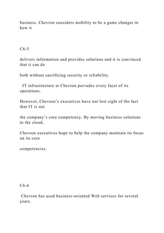 business. Chevron considers mobility to be a game changer in
how it
C6-5
delivers information and provides solutions and it is convinced
that it can do
both without sacrificing security or reliability.
IT infrastructure at Chevron pervades every facet of its
operations.
However, Chevron’s executives have not lost sight of the fact
that IT is not
the company’s core competency. By moving business solutions
to the cloud,
Chevron executives hope to help the company maintain its focus
on its core
competencies.
C6-6
Chevron has used business-oriented Web services for several
years.
 