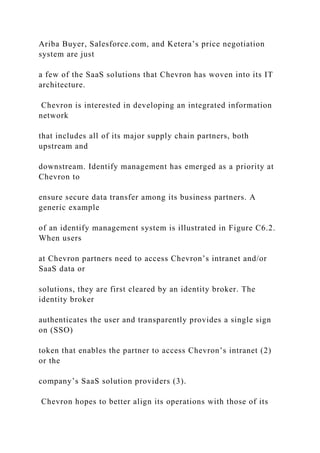 Ariba Buyer, Salesforce.com, and Ketera’s price negotiation
system are just
a few of the SaaS solutions that Chevron has woven into its IT
architecture.
Chevron is interested in developing an integrated information
network
that includes all of its major supply chain partners, both
upstream and
downstream. Identify management has emerged as a priority at
Chevron to
ensure secure data transfer among its business partners. A
generic example
of an identify management system is illustrated in Figure C6.2.
When users
at Chevron partners need to access Chevron’s intranet and/or
SaaS data or
solutions, they are first cleared by an identity broker. The
identity broker
authenticates the user and transparently provides a single sign
on (SSO)
token that enables the partner to access Chevron’s intranet (2)
or the
company’s SaaS solution providers (3).
Chevron hopes to better align its operations with those of its
 