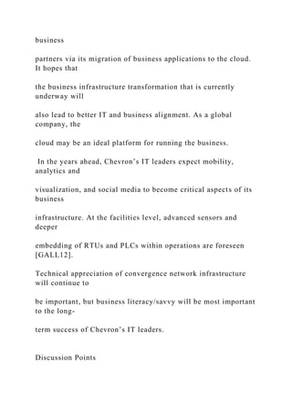 business
partners via its migration of business applications to the cloud.
It hopes that
the business infrastructure transformation that is currently
underway will
also lead to better IT and business alignment. As a global
company, the
cloud may be an ideal platform for running the business.
In the years ahead, Chevron’s IT leaders expect mobility,
analytics and
visualization, and social media to become critical aspects of its
business
infrastructure. At the facilities level, advanced sensors and
deeper
embedding of RTUs and PLCs within operations are foreseen
[GALL12].
Technical appreciation of convergence network infrastructure
will continue to
be important, but business literacy/savvy will be most important
to the long-
term success of Chevron’s IT leaders.
Discussion Points
 