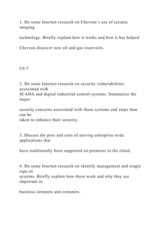 1. Do some Internet research on Chevron’s use of seismic
imaging
technology. Briefly explain how it works and how it has helped
Chevron discover new oil and gas reservoirs.
C6-7
2. Do some Internet research on security vulnerabilities
associated with
SCADA and digital industrial control systems. Summarize the
major
security concerns associated with these systems and steps than
can be
taken to enhance their security.
3. Discuss the pros and cons of moving enterprise-wide
applications that
have traditionally been supported on premises to the cloud.
4. Do some Internet research on identify management and single
sign on
systems. Briefly explain how these work and why they are
important in
business intranets and extranets.
 