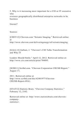 5. Why is it increasing most important for a CIO or IT executive
who
oversees geographically distributed enterprise networks to be
business
literate?
Sources
[CHEV12] Chevron.com “Seismic Imaging.” Retrieved online:
at
http://www.chevron.com/deliveringenegy/oil/seismicimaging.
[GALL12] Gallant, J. ”Chevron’s CIO Talks Transformation
and Why IT
Leaders Should Smile.” April 12, 2012. Retrieved online at:
http://www.cio.com/article/print/704095.
[SCRI11] Scribd.com. “Chevron Corporation CRUSH Report.”
August 17,
2011. Retrieved online at
http://www.scribd.com/doc/62481977/Chevron-
CRUSH-Report-09A1.
[STAT12] Statistic Brain. “Chevron Company Statistics.”
February 12, 2102.
Retrieved online at: http://www.statisticbrain.com/chevron-
company-
statistics/.
 