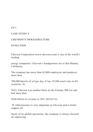 C6-1
CASE STUDY 6
CHEVRON’S INFRASTRUCTURE
EVOLUTION
Chevron Corporation (www.chevron.com) is one of the world’s
leading
energy companies. Chevron’s headquarters are in San Ramon,
California.
The company has more than 62,000 employees and produces
more than
700,000 barrels of oil per day. It has 19,500 retail sites in 84
countries. In
2012, Chevron was number three on the Fortune 500 list and
had more than
$244 billion in revenue in 2011 [STAT12].
IT infrastructure is very important to Chevron and to better
support all
facets of its global operations, the company is always focused
on improving
 