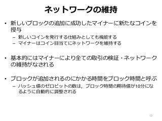 ネットワークの維持
• 新しいブロックの追加に成功したマイナーに新たなコインを
授与
– 新しいコインを発行する仕組みとしても機能する
– マイナーはコイン目当てにネットワークを維持する
• 基本的にはマイナーにより全ての取引の検証・ネットワーク
の維持がなされる
• ブロックが追加されるのにかかる時間をブロック時間と呼ぶ
– ハッシュ値のゼロビットの数は，ブロック時間の期待値が10分にな
るように自動的に調整される
12
 