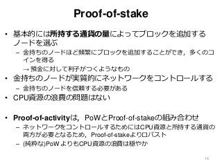 Proof-of-stake
• 基本的には所持する通貨の量によってブロックを追加する
ノードを選ぶ
– 金持ちのノードほど頻繁にブロックを追加することができ，多くのコ
インを得る
→ 預金に対して利子がつくようなもの
• 金持ちのノードが実質的にネットワークをコントロールする
– 金持ちのノードを信頼する必要がある
• CPU資源の浪費の問題はない
• Proof-of-activityは，PoWとProof-of-stakeの組み合わせ
– ネットワークをコントロールするためにはCPU資源と所持する通貨の
両方が必要となるため，Proof-of-stakeよりロバスト
– (純粋な)PoW よりもCPU資源の浪費は穏やか
14
 