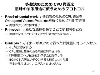 多数決のための CPU 資源を
意味のある用途に使うためのプロトコル
• Proof-of-useful-work ：多数決のためのCPU資源を
Orthogonal Vectors Problemsを解くために利用できる
– 問題のクラスが狭すぎる
• Primecoin ：新たな素数を探すことで多数決をとる
– 素数を探すことに対する社会的需要があまりない
• Gridcoin：マイナーがBOINCで行った計算量に対しインセン
ティブを授与する
– CPU資源は意味のある用途に利用される
– 暗号通貨全体がBOINCシステムに依存する
– BOINCシステムがダウンすると機能しなくなる
– 完全分散ではなく，ロバストとはいえない
15
 