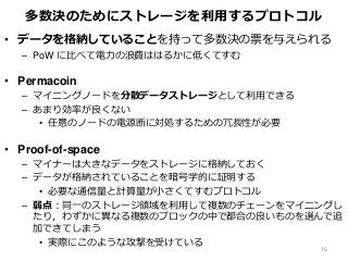 多数決のためにストレージを利用するプロトコル
• データを格納していることを持って多数決の票を与えられる
– PoW に比べて電力の浪費ははるかに低くてすむ
• Permacoin
– マイニングノードを分散データストレージとして利用できる
– あまり効率が良くない
• 任意のノードの電源断に対処するための冗長性が必要
• Proof-of-space
– マイナーは大きなデータをストレージに格納しておく
– データが格納されていることを暗号学的に証明する
• 必要な通信量と計算量が小さくてすむプロトコル
– 弱点：同一のストレージ領域を利用して複数のチェーンをマイニングし
たり，わずかに異なる複数のブロックの中で都合の良いものを選んで追
加できてしまう
• 実際にこのような攻撃を受けている
16
 