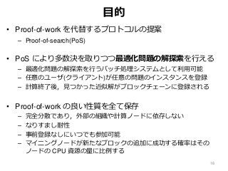 目的
• Proof-of-work を代替するプロトコルの提案
– Proof-of-search(PoS)
• PoS により多数決を取りつつ最適化問題の解探索を行える
– 最適化問題の解探索を行うバッチ処理システムとして利用可能
– 任意のユーザ(クライアント)が任意の問題のインスタンスを登録
– 計算終了後，見つかった近似解がブロックチェーンに登録される
• Proof-of-work の良い性質を全て保存
– 完全分散であり，外部の組織や計算ノードに依存しない
– なりすまし耐性
– 事前登録なしにいつでも参加可能
– マイニングノードが新たなブロックの追加に成功する確率はその
ノードの CPU 資源の量に比例する
18
 