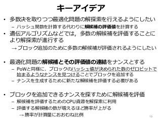 キーアイデア
• 多数決を取りつつ最適化問題の解探索を行えるようにしたい
– ハッシュ関数を計算する代わりに解候補の評価値を計算する
• 遺伝アルゴリズムなどでは，多数の解候補を評価することに
より解探索が進行する
→ ブロック追加のために多数の解候補が評価されるようにしたい
• 最適化問題の解候補とその評価値の連結をナンスとする
– PoWと同様に、ブロックのハッシュ値が決められた数のゼロビットで
始まるようなナンスを見つけることでブロックを追加する
– ナンスを生成するために新たな解候補を評価する必要がある
• ブロックを追加できるナンスを探すために解候補を評価
– 解候補を評価するためのCPU資源を解探索に利用
– 評価する解候補の数が増えるほど勝率が上がる
→ 勝率が計算量におおむね比例 19
 