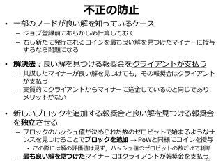 不正の防止
• 一部のノードが良い解を知っているケース
– ジョブ登録前にあらかじめ計算しておく
– もし新たに発行されるコインを最も良い解を見つけたマイナーに授与
するなら問題になる
• 解決法：良い解を見つける報奨金をクライアントが支払う
– 共謀したマイナーが良い解を見つけても，その報奨金はクライアント
が支払う
– 実質的にクライアントからマイナーに送金しているのと同じであり，
メリットがない
• 新しいブロックを追加する報奨金と良い解を見つける報奨金
を独立させる
– ブロックのハッシュ値が決められた数のゼロビットで始まるようなナ
ンスを見つけることでブロックを追加 → PoWと同様にコインを授与
• この際には解の評価値は見ず，ハッシュ値のゼロビットの数だけで判断
– 最も良い解を見つけたマイナーにはクライアントが報奨金を支払う20
 