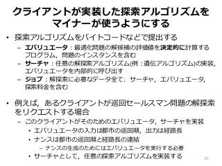 クライアントが実装した探索アルゴリズムを
マイナーが使うようにする
• 探索アルゴリズムをバイトコードなどで提出する
– エバリュエータ：最適化問題の解候補の評価値を決定的に計算する
プログラム，問題のインスタンスを含む
– サーチャ：任意の解探索アルゴリズム(例：遺伝アルゴリズム)の実装，
エバリュエータを内部的に呼び出す
– ジョブ：解探索に必要なデータ全て．サーチャ，エバリュエータ，
探索料金を含む
• 例えば，あるクライアントが巡回セールスマン問題の解探索
をリクエストする場合
– このクライアントがそのためのエバリュエータ，サーチャを実装
• エバリュエータの入力は都市の巡回順，出力は経路長
• ナンスは都市の巡回順と経路長の連結
– ナンスの生成のためにはエバリュエータを実行する必要
• サーチャとして，任意の探索アルゴリズムを実装する 21
 