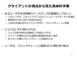 クライアントの視点から見た具体的手順
• あるユーザがある問題のインスタンスを最適化してほしい
– このユーザは，このインスタンスのエバリュエータとサーチャを実装
– 解探索のために支払う料金を決める
– 上記3点を組み合わせてジョブを作り，ブロックチェーンに登録
• ジョブはいずれ実行される
– ジョブの実行料金は自動的に引き落とされる
– マイナーが使用するCPU資源の期待値は料金に依存
– 見つかった解はブロックチェーンに登録される
• ユーザは，ブロックチェーンに登録された解を受け取る
22
 